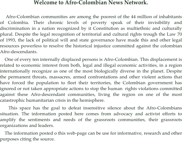 Welcome to Afro-Colombian News Network.

    Afro-Colombian communities are among the poorest of the 44 million of inhabitants of Colombia. Their chronic levels of poverty speak of their invisibility and discrimination in a nation recognized by it Constitution as multiethnic and culturally plural. Despite the legal recognition of territorial and cultural rights trough the Law 70 of 1993, the lack of political will and state governance have made this and other legal resources powerless to resolve the historical injustice committed against the colombian Afro-descendants.
    One of every ten internally displaced persons is Afro-Colombian. This displacement is related to economic interest from both, legal and illegal economic activities, in a region internationally recognize as one of the most biologically diverse in the planet. Despite the permanent threats, massacres, armed confrontations and other violent actions that have forced the population to fleet their territories, the Colombian government has ignored or not taken appropriate actions to stop the human  rights violations committed against these Afro-descendant communities, living the region on one of the most catastrophic humanitarian crisis in the hemisphere. 
    This space has the goal to defeat insensitive silence about the Afro-Colombians situation. The information posted here comes from advocacy and activist efforts to amplify the sentiments and needs of the grassroots communities, their grassroots organizations and leaders. 
    The information posted o this web-page can be use for informative, research and other purposes citing the source.